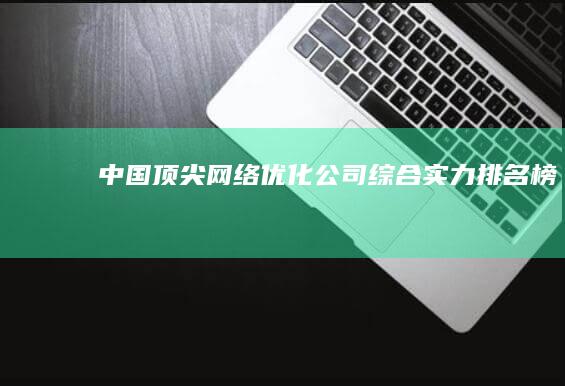 中国顶尖网络优化公司综合实力排名榜